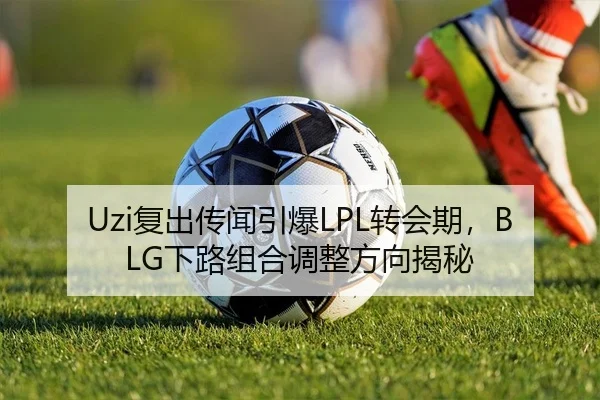Uzi复出传闻引爆LPL转会期，BLG下路组合调整方向揭秘